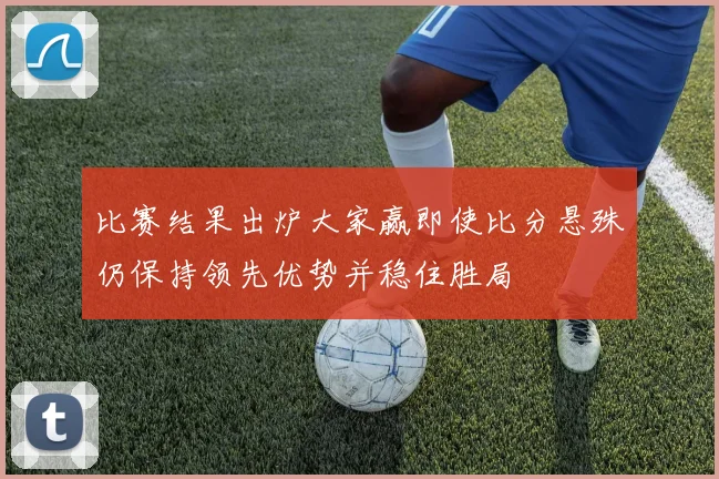 比赛结果出炉大家赢即使比分悬殊仍保持领先优势并稳住胜局