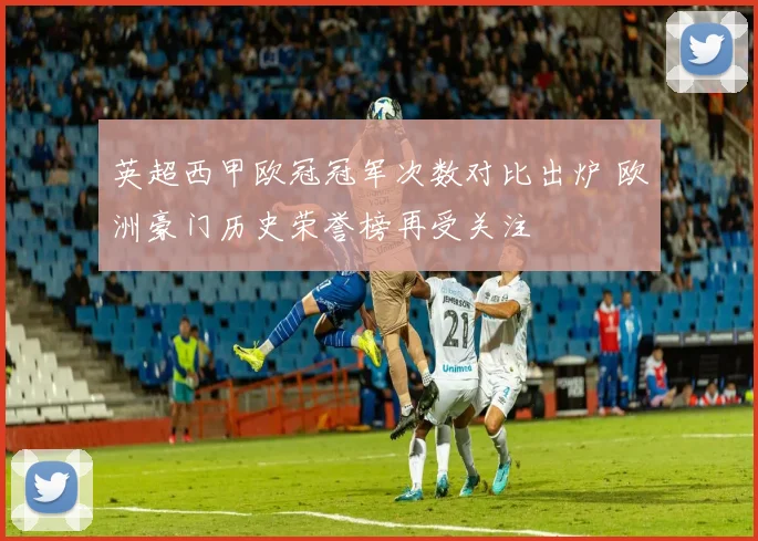英超西甲欧冠冠军次数对比出炉 欧洲豪门历史荣誉榜再受关注