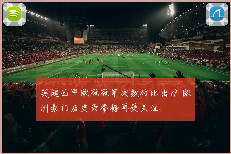 英超西甲欧冠冠军次数对比出炉 欧洲豪门历史荣誉榜再受关注