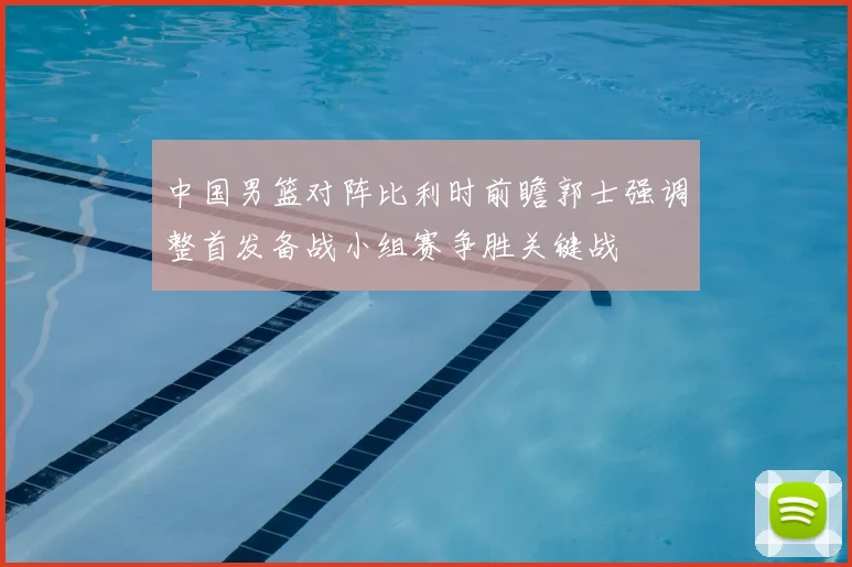 中国男篮对阵比利时前瞻郭士强调整首发备战小组赛争胜关键战