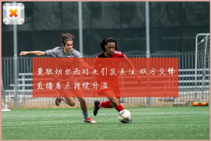 曼联切尔西对决引发关注 双方交锋直播看点持续升温