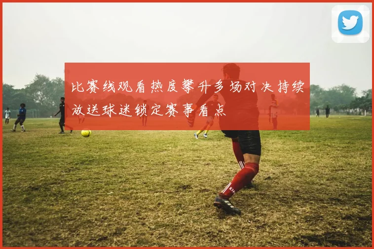 比赛线观看热度攀升多场对决持续放送球迷锁定赛事看点