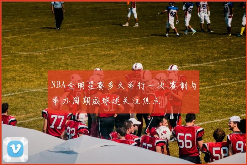 NBA全明星赛多久举行一次 赛制与举办周期成球迷关注焦点
