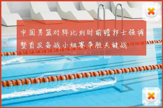 中国男篮对阵比利时前瞻郭士强调整首发备战小组赛争胜关键战
