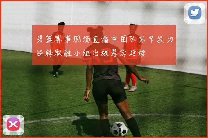 男篮赛事现场直播中国队末节发力逆转取胜小组出线悬念延续