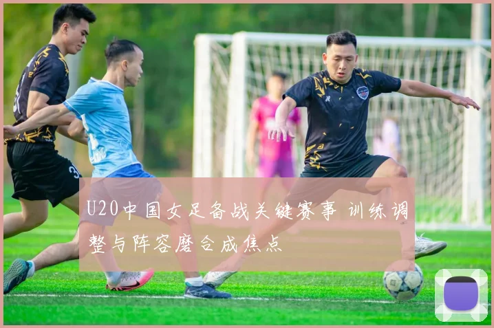 U20中国女足备战关键赛事 训练调整与阵容磨合成焦点