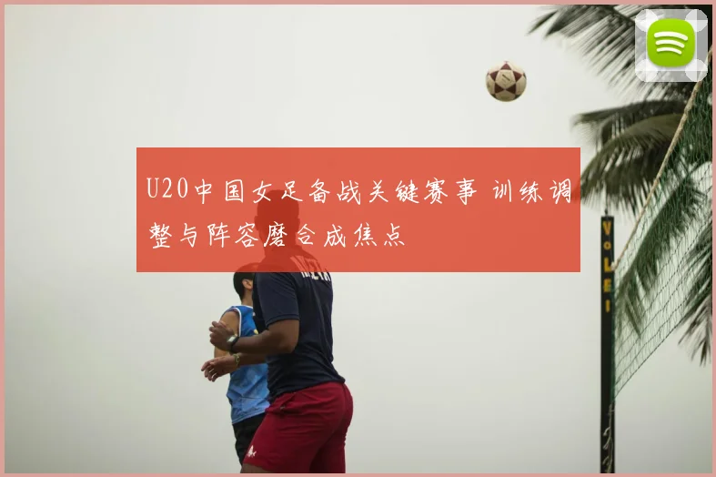 U20中国女足备战关键赛事 训练调整与阵容磨合成焦点