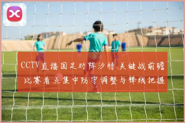 CCTV直播国足对阵沙特 关键战前瞻 比赛看点集中防守调整与锋线把握机会