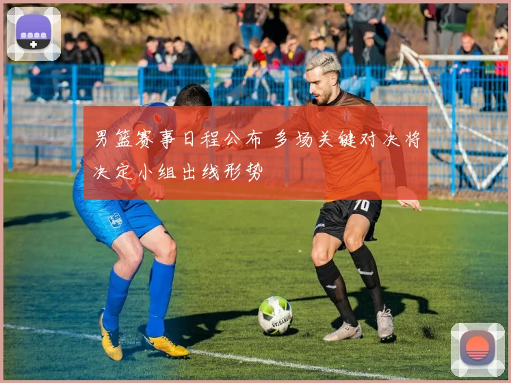 男篮赛事日程公布 多场关键对决将决定小组出线形势