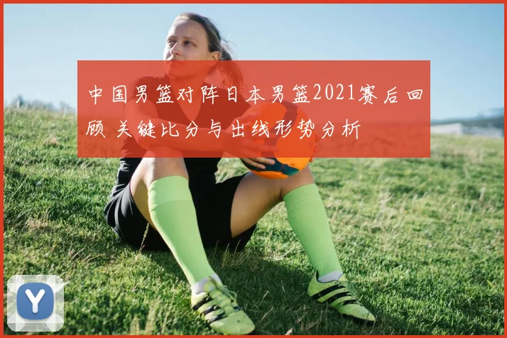 中国男篮对阵日本男篮2021赛后回顾 关键比分与出线形势分析
