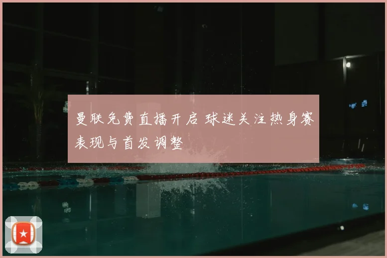 曼联免费直播开启 球迷关注热身赛表现与首发调整