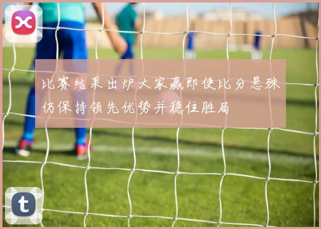 比赛结果出炉大家赢即使比分悬殊仍保持领先优势并稳住胜局