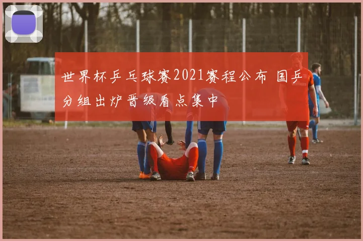 世界杯乒乓球赛2021赛程公布 国乒分组出炉晋级看点集中