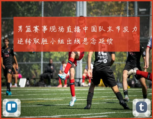 男篮赛事现场直播中国队末节发力逆转取胜小组出线悬念延续