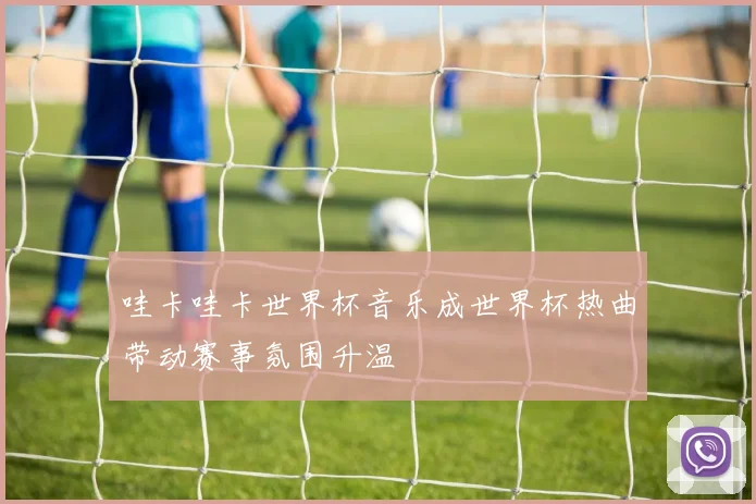 哇卡哇卡世界杯音乐成世界杯热曲带动赛事氛围升温