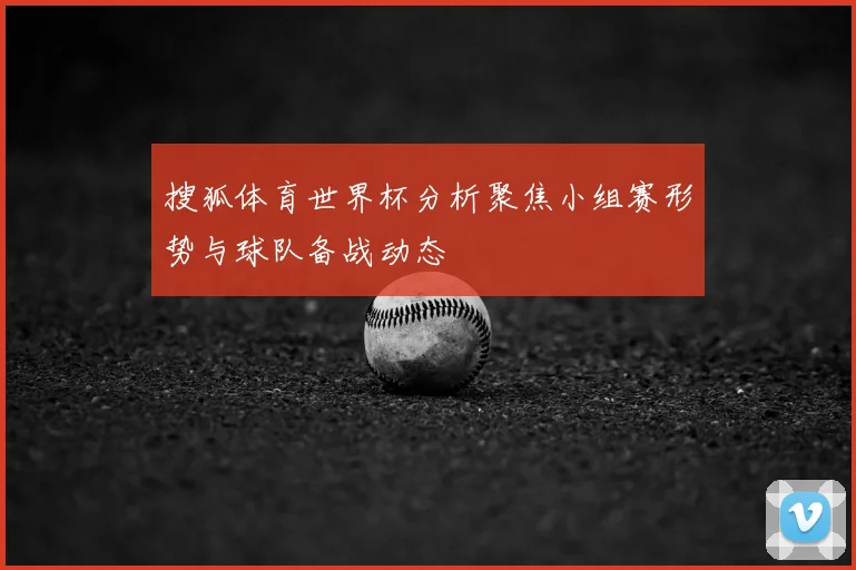 搜狐体育世界杯分析聚焦小组赛形势与球队备战动态