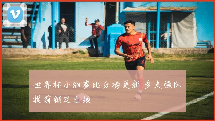 世界杯小组赛比分榜更新 多支强队提前锁定出线