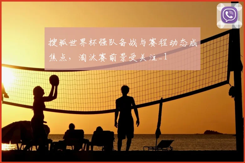 搜狐世界杯强队备战与赛程动态成焦点,淘汰赛前景受关注_1
