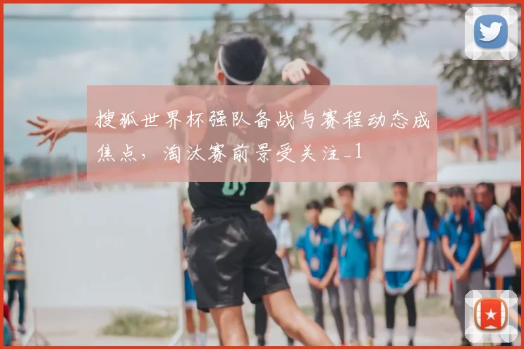 搜狐世界杯强队备战与赛程动态成焦点，淘汰赛前景受关注_1