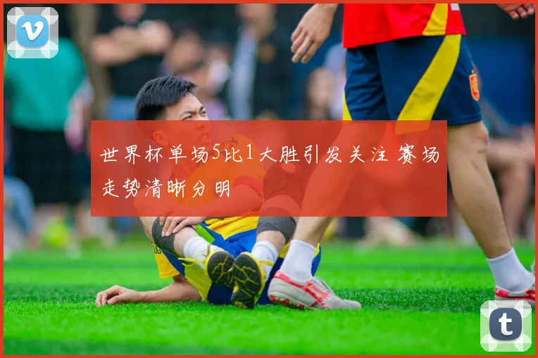 世界杯单场5比1大胜引发关注 赛场走势清晰分明