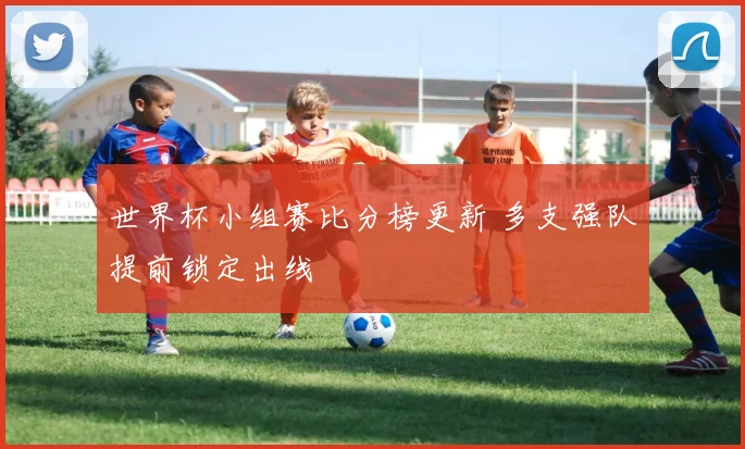 世界杯小组赛比分榜更新 多支强队提前锁定出线